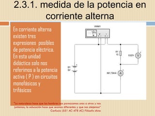 2.3.1. medida de la potencia en corriente alterna En corriente alterna existen tres expresiones  posibles de potencia eléctrica. En esta unidad didáctica solo nos referimos a la potencia activa ( P ) en circuitos monofásicos y trifásicos "La naturaleza hace que los hombres nos parezcamos unos a otros y nos juntemos; la educación hace que seamos diferentes y que nos alejemos“ Confucio (551 AC-478 AC) Filósofo chino 