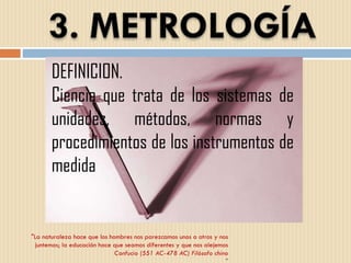 "La naturaleza hace que los hombres nos parezcamos unos a otros y nos juntemos; la educación hace que seamos diferentes y que nos alejemos Confucio (551 AC-478 AC) Filósofo chino " DEFINICION. Ciencia que trata de los sistemas de unidades, métodos, normas y procedimientos de los instrumentos de medida 