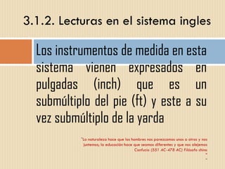 Los instrumentos de medida en esta sistema vienen expresados en pulgadas (inch) que es un submúltiplo del pie (ft) y este a su vez submúltiplo de la yarda 3.1.2. Lecturas en el sistema ingles " La naturaleza hace que los hombres nos parezcamos unos a otros y nos juntemos; la educación hace que seamos diferentes y que nos alejemos Confucio (551 AC-478 AC) Filósofo chino " " 