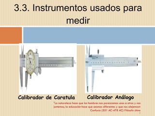 3.3. Instrumentos usados para medir " La naturaleza hace que los hombres nos parezcamos unos a otros y nos juntemos; la educación hace que seamos diferentes y que nos alejemos« Confucio (551 AC-478 AC) Filósofo chino " Calibrador de Caratula Calibrador Análogo 