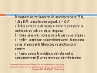 " La naturaleza hace que los hombres nos parezcamos unos a otros y nos juntemos; la educación hace que seamos diferentes y que nos alejemos Confucio (551 AC-478 AC) Filósofo chino " " Disponemos de tres lámparas de incandescencia de 25 W, 40W y 60W, de una tensión asignada V = 220V. a) Indica como se ha de montar el óhmetro para medir la resistencia de cada una de las lámparas . b). Indica los valores teóricos de cada una de las lámparas. c). Realiza  la medición de la resistencia real  de cada una de las lámparas en la laboratorio de práctica con un óhmetro . d). Razona porque la resistencia del valor real es aproximadamente 12 veces menor que ele valor teórico . 