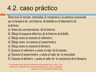 4.2. caso práctico " La naturaleza hace que los hombres nos parezcamos unos a otros y nos juntemos; la educación hace que seamos diferentes y que nos alejemos Confucio (551 AC-478 AC) Filósofo chino " " Determina la tensión, intensidad, la resistencia y la potencia consumida por la lámpara de  una linterna  de bolsillo en el laboratorio de prácticas. a). Anota las características  de la linterna. b). Dibuja el esquema eléctrico de la linterna de bolsillo. c). Dibuja como se conecta el voltímetro. d). Dibuja como  se conecta el amperímetro. e). Dibuja como se conecta el óhmetro. f). Conecta el voltímetro y anota el valor de la tensión. g). Conecta el amperímetro  y anota el valor de  la intensidad. h). Conecta el óhmetro  y anota el valor de  la resistencia de la lámpara.  