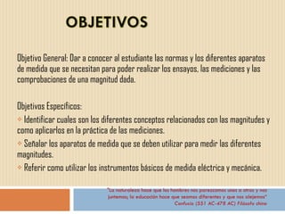 Objetivo General: Dar a conocer al estudiante las normas y los diferentes aparatos de medida que se necesitan para poder realizar los ensayos, las mediciones y las comprobaciones de una magnitud dada. Objetivos Específicos: Identificar cuales son los diferentes conceptos relacionados con las magnitudes y como aplicarlos en la práctica de las mediciones. Señalar los aparatos de medida que se deben utilizar para medir las diferentes magnitudes.  Referir como utilizar los instrumentos básicos de medida eléctrica y mecánica.  "La naturaleza hace que los hombres nos parezcamos unos a otros y nos juntemos; la educación hace que seamos diferentes y que nos alejemos“ Confucio (551 AC-478 AC) Filósofo chino 