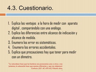 4.3. Cuestionario. "La naturaleza hace que los hombres nos parezcamos unos a otros y nos juntemos; la educación hace que seamos diferentes y que nos alejemos« Confucio (551 AC-478 AC) Filósofo chino " Explica las ventajas  a la hora de medir con  aparato digital , comparándolo con una análogo. Explica las diferencias entre alcance de indicación y alcance de medida. Enumera los error es sistemáticos. Enumera los errores accidentales. Explica que precauciones hay que tener para medir con un óhmetro. 