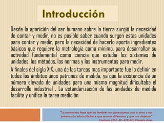 Desde la aparición del ser humano sobre la tierra surgió la necesidad de contar y medir, no es posible saber cuando surgen estas unidades para contar y medir, pero la necesidad de hacerlo aporta ingredientes básicos que requiere la metrología como mínimo, para desarrollar su actividad fundamental como ciencia que estudia los sistemas de unidades, los métodos, las normas y los instrumentos para medir. A finales del siglo XlX, una de las tareas mas importante fue la definir en todos los ámbitos unos patrones de medida, ya que la existencia de un número elevado de unidades para una misma magnitud dificultaba el desarrollo industrial . La estandarización de las unidades de medida facilita y unifica la tarea medición  "La naturaleza hace que los hombres nos parezcamos unos a otros y nos juntemos; la educación hace que seamos diferentes y que nos alejemos“ Confucio (551 AC-478 AC) Filósofo chino 