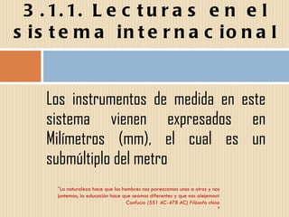 Los instrumentos de medida en este sistema vienen expresados en Milímetros (mm), el cual es un submúltiplo del metro 3.1.1. Lecturas en el sistema internacional " La naturaleza hace que los hombres nos parezcamos unos a otros y nos juntemos; la educación hace que seamos diferentes y que nos alejemos« Confucio (551 AC-478 AC) Filósofo chino " 