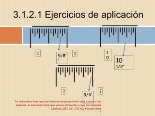 3.1.2.1 Ejercicios de aplicación "La naturaleza hace que los hombres nos parezcamos unos a otros y nos juntemos; la educación hace que seamos diferentes y que nos alejemos Confucio (551 AC-478 AC) Filósofo chino " " 0 1 5/8’’ 10 10   1/2’’ 2 1 3/4’’ 