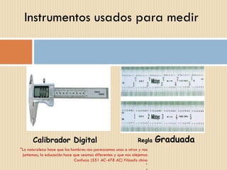 Instrumentos usados para medir "La naturaleza hace que los hombres nos parezcamos unos a otros y nos juntemos; la educación hace que seamos diferentes y que nos alejemos Confucio (551 AC-478 AC) Filósofo chino " " Calibrador Digital Regla  Graduada 