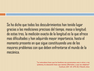 Se ha dicho que todos los descubrimientos han tenido lugar gracias a las mediciones precisas del tiempo, masa o longitud; de estas tres, la medición exacta de la longitud es la que ofrece mas dificultades y han adquirido mayor importancia, hasta el momento presente en que sigue constituyendo uno de los mayores problemas con que deben enfrentarse el mundo de la mecánica. "La naturaleza hace que los hombres nos parezcamos unos a otros y nos juntemos; la educación hace que seamos diferentes y que nos alejemos“ Confucio (551 AC-478 AC) Filósofo chino 