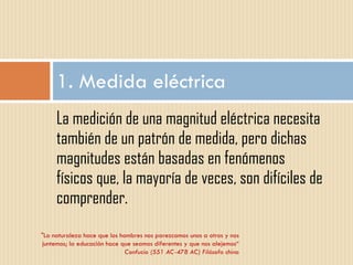 La medición de una magnitud eléctrica necesita también de un patrón de medida, pero dichas magnitudes están basadas en fenómenos físicos que, la mayoría de veces, son difíciles de comprender. 1. Medida eléctrica "La naturaleza hace que los hombres nos parezcamos unos a otros y nos juntemos; la educación hace que seamos diferentes y que nos alejemos“ Confucio (551 AC-478 AC) Filósofo chino 