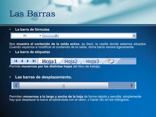 Las Barras
•   La barra de fórmulas



Nos muestra el contenido de la celda activa, es decir, la casilla donde estamos situados.
Cuando vayamos a modificar el contenido de la celda, dicha barra variará ligeramente.
•   La barra de etiquetas



Permite movernos por las distintas hojas del libro de trabajo.


•   Las barras de desplazamiento.



Permiten movernos a lo largo y ancho de la hoja de forma rápida y sencilla, simplemente
hay que desplazar la barra arrastrándola con el ratón, o hacer clic en los triángulos.
 