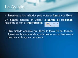 La Ayuda
• Tenemos varios métodos para obtener Ayuda con Excel.
Un método consiste en utilizar la Banda de opciones,
haciendo clic en el interrogante:


• Otro método consiste en utilizar la tecla F1 del teclado.
  Aparecerá la ventana de ayuda desde la cual tendremos
  que buscar la ayuda necesaria.
 