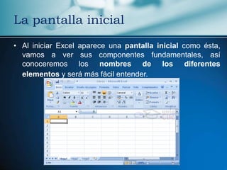 La pantalla inicial
• Al iniciar Excel aparece una pantalla inicial como ésta,
  vamos a ver sus componentes fundamentales, así
  conoceremos los nombres de los diferentes
  elementos y será más fácil entender.
 
