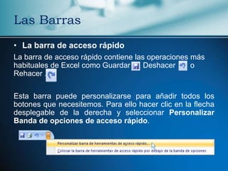 Las Barras
• La barra de acceso rápido
La barra de acceso rápido contiene las operaciones más
habituales de Excel como Guardar , Deshacer        o
Rehacer .

Esta barra puede personalizarse para añadir todos los
botones que necesitemos. Para ello hacer clic en la flecha
desplegable de la derecha y seleccionar Personalizar
Banda de opciones de acceso rápido.
 
