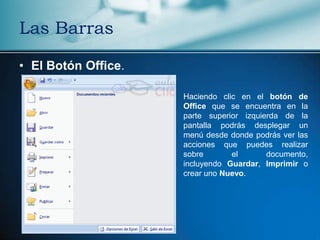 Las Barras

• El Botón Office.

                     Haciendo clic en el botón de
                     Office que se encuentra en la
                     parte superior izquierda de la
                     pantalla podrás desplegar un
                     menú desde donde podrás ver las
                     acciones que puedes realizar
                     sobre       el       documento,
                     incluyendo Guardar, Imprimir o
                     crear uno Nuevo.
 