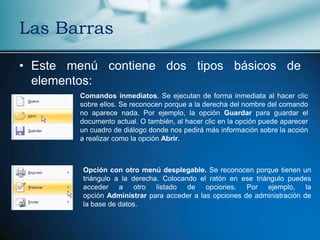 Las Barras

• Este menú contiene dos tipos básicos de
  elementos:
        Comandos inmediatos. Se ejecutan de forma inmediata al hacer clic
        sobre ellos. Se reconocen porque a la derecha del nombre del comando
        no aparece nada. Por ejemplo, la opción Guardar para guardar el
        documento actual. O también, al hacer clic en la opción puede aparecer
        un cuadro de diálogo donde nos pedirá más información sobre la acción
        a realizar como la opción Abrir.



         Opción con otro menú desplegable. Se reconocen porque tienen un
         triángulo a la derecha. Colocando el ratón en ese triángulo puedes
         acceder a otro listado de opciones. Por ejemplo, la
         opción Administrar para acceder a las opciones de administración de
         la base de datos.
 