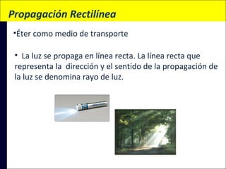  Propagación Rectilínea
•Éter como medio de transporte
• La luz se propaga en línea recta. La línea recta que
representa la dirección y el sentido de la propagación de
la luz se denomina rayo de luz.

 