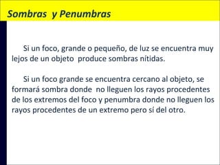 Sombras  y Penumbras
Si un foco, grande o pequeño, de luz se encuentra muy
lejos de un objeto produce sombras nítidas.
Si un foco grande se encuentra cercano al objeto, se
formará sombra donde no lleguen los rayos procedentes
de los extremos del foco y penumbra donde no lleguen los
rayos procedentes de un extremo pero sí del otro.

 