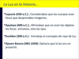 La Luz en la Historia…
Lepucio (450 a.C.) : Consideraban que los cuerpos eran
focos que desprendían imágenes.
Apuleyo (400 a.C.) : Afirmaban que no eran los objetos
los focos emisores, sino los ojos.
Euclides (300 a.C.) : Introdujo el concepto de rayo de luz.
Ajasen Basora (965-1039): Opinara que la luz era un
proyectil.

 