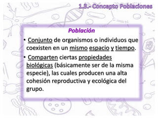 Población
• Conjunto de organismos o individuos que
coexisten en un mismo espacio y tiempo.
• Comparten ciertas propiedades
biológicas (básicamente ser de la misma
especie), las cuales producen una alta
cohesión reproductiva y ecológica del
grupo.
 