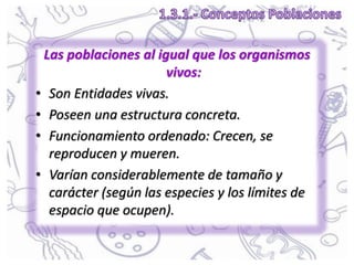 Las poblaciones al igual que los organismos
vivos:
• Son Entidades vivas.
• Poseen una estructura concreta.
• Funcionamiento ordenado: Crecen, se
reproducen y mueren.
• Varían considerablemente de tamaño y
carácter (según las especies y los límites de
espacio que ocupen).
 