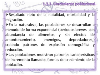 Resultado neto de la natalidad, mortalidad y la
migración.
En la naturaleza, las poblaciones se desarrollan a
menudo de forma exponencial (periodos breves con
abundancia de alimentos y sin efectos de
amontonamiento, enemigos, depredadores,)
creando patrones de explosión demográfica y
reducción.
Las poblaciones muestran patrones característicos
de incremento llamados formas de crecimiento de la
población.
 