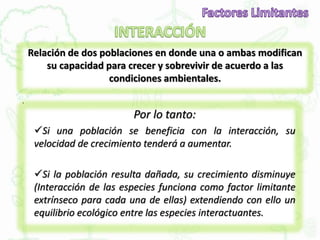 Relación de dos poblaciones en donde una o ambas modifican
su capacidad para crecer y sobrevivir de acuerdo a las
condiciones ambientales.
.
Por lo tanto:
Si una población se beneficia con la interacción, su
velocidad de crecimiento tenderá a aumentar.
Si la población resulta dañada, su crecimiento disminuye
(Interacción de las especies funciona como factor limitante
extrínseco para cada una de ellas) extendiendo con ello un
equilibrio ecológico entre las especies interactuantes.
 