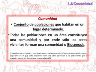 Comunidad
• Conjunto de poblaciones que habitan en un
lugar determinado.
•Todas las poblaciones en un área constituyen
una comunidad y por ende sólo los seres
vivientes forman una comunidad o Biocenosis.
(Esta definición no habla a cerca de estructura de la comunidad:¿funciona comunidad como un
organismo en el que cada población tiene una labor particular o las poblaciones que la
integran funcionan de manera independiente?).
 