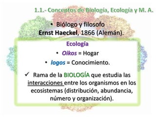 Ecología
• Oikos = Hogar
• logos = Conocimiento.
 Rama de la BIOLOGÍA que estudia las
interacciones entre los organismos en los
ecosistemas (distribución, abundancia,
número y organización).
• Biólogo y filosofo
Ernst Haeckel, 1866 (Alemán).
 