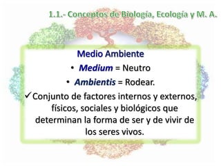 • Medium = Neutro
• Ambientis = Rodear.
Conjunto de factores internos y externos,
físicos, sociales y biológicos que
determinan la forma de ser y de vivir de
los seres vivos.
 