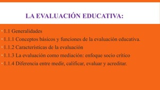 LA EVALUACIÓN EDUCATIVA:
1.1 Generalidades
1.1.1 Conceptos básicos y funciones de la evaluación educativa.
1.1.2 Características de la evaluación
1.1.3 La evaluación como mediación: enfoque socio crítico
1.1.4 Diferencia entre medir, calificar, evaluar y acreditar.
 