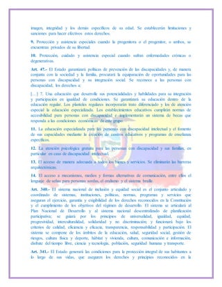 imagen, integridad y los demás específicos de su edad. Se establecerán limitaciones y
sanciones para hacer efectivos estos derechos.
9. Protección y asistencia especiales cuando la progenitora o el progenitor, o ambos, se
encuentran privados de su libertad.
10. Protección, cuidado y asistencia especial cuando sufran enfermedades crónicas o
degenerativas.
Art. 47.- El Estado garantizará políticas de prevención de las discapacidades y, de manera
conjunta con la sociedad y la familia, procurará la equiparación de oportunidades para las
personas con discapacidad y su integración social. Se reconoce a las personas con
discapacidad, los derechos a:
[…] 7. Una educación que desarrolle sus potencialidades y habilidades para su integración
y participación en igualdad de condiciones. Se garantizará su educación dentro de la
educación regular. Los planteles regulares incorporarán trato diferenciado y los de atención
especial la educación especializada. Los establecimientos educativos cumplirán normas de
accesibilidad para personas con discapacidad e implementarán un sistema de becas que
responda a las condiciones económicas de este grupo.
11. La educación especializada para las personas con discapacidad intelectual y el fomento
de sus capacidades mediante la creación de centros educativos y programas de enseñanza
específicos.
12. La atención psicológica gratuita para las personas con discapacidad y sus familias, en
particular en caso de discapacidad intelectual.
13. El acceso de manera adecuada a todos los bienes y servicios. Se eliminarán las barreras
arquitectónicas.
14. El acceso a mecanismos, medios y formas alternativas de comunicación, entre ellos el
lenguaje de señas para personas sordas, el oralismo y el sistema braille.
Art. 340.- EI sistema nacional de inclusión y equidad social es el conjunto articulado y
coordinado de sistemas, instituciones, políticas, normas, programas y servicios que
aseguran el ejercicio, garantía y exigibilidad de los derechos reconocidos en la Constitución
y el cumplimiento de los objetivos del régimen de desarrollo. El sistema se articulará al
Plan Nacional de Desarrollo y al sistema nacional descentralizado de planificación
participativa; se guiará por los principios de universalidad, igualdad, equidad,
progresividad, interculturalidad, solidaridad y no discriminación; y funcionará bajo los
criterios de calidad, eficiencia y eficacia, transparencia, responsabilidad y participación. El
sistema se compone de los ámbitos de la educación, salud, seguridad social, gestión de
riesgos, cultura física y deporte, hábitat y vivienda, cultura, comunicación e información,
disfrute del tiempo libre, ciencia y tecnología, población, seguridad humana y transporte.
Art. 341.- El Estado generará las condiciones para la protección integral de sus habitantes a
lo largo de sus vidas, que aseguren los derechos y principios reconocidos en la
 