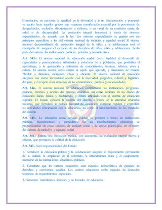 Constitución, en particular la igualdad en la diversidad y la no discriminación, y priorizará
su acción hacia aquellos grupos que requieran consideración especial por la persistencia de
desigualdades, exclusión, discriminación o violencia, o en virtud de su condición etaria, de
salud o de discapacidad. La protección integral funcionará a través de sistemas
especializados, de acuerdo con la ley. Los sistemas especializados se guiarán por sus
principios específicos y los del sistema nacional de inclusión y equidad social. El sistema
nacional descentralizado de protección integral de la niñez y la adolescencia será el
encargado de asegurar el ejercicio de los derechos de niñas, niños y adolescentes. Serán
parte del sistema las instituciones públicas, privadas y comunitarias».
Art. 343.- El sistema nacional de educación tendrá como finalidad el desarrollo de
capacidades y potencialidades individuales y colectivas de la población, que posibiliten el
aprendizaje, y la generación y utilización de conocimientos, técnicas, saberes, artes y
cultura. El sistema tendrá como centro al sujeto que aprende, y funcionará de manera
"flexible y dinámica, incluyente, eficaz y eficiente. El sistema nacional de educación
integrará una visión intercultural acorde con la diversidad geográfica, cultural y lingüística
del país, y el respeto a los derechos de las comunidades, pueblos y nacionalidades.
Art. 344.- El sistema nacional de educación comprenderá las instituciones, programas,
políticas, recursos y actores del proceso educativo, así como acciones en los niveles de
educación inicial, básica y bachillerato, y estará articulado con el sistema de educación
superior. El Estado ejercerá la rectoría del sistema a través de la autoridad educativa
nacional, que formulará la política nacional de educación; asimismo regulará y controlará
las actividades relacionadas con la educación, así como el funcionamiento de las entidades
del sistema.
Art. 345.- La educación como servicio público se prestará a través de instituciones
públicas, fiscomisionales y particulares. En los establecimientos educativos se
proporcionarán sin costo servicios de carácter social y de apoyo psicológico, en el marco
del sistema de inclusión y equidad social.
Art. 346.- Existirá una institución pública, con autonomía, de evaluación integral interna y
externa, que promueva la calidad de la educación.
Art. 347.- Será responsabilidad del Estado:
1. Fortalecer la educación pública y la coeducación; asegurar el mejoramiento permanente
de la calidad, la ampliación de la cobertura, la infraestructura física y el equipamiento
necesario de las instituciones educativas públicas.
2. Garantizar que los centros educativos sean espacios democráticos de ejercicio de
derechos y convivencia pacífica. Los centros educativos serán espacios de detección
temprana de requerimientos especiales.
3. Garantizar modalidades formales y no formales de educación.
 