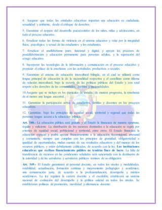4. Asegurar que todas las entidades educativas impartan una educación en ciudadanía,
sexualidad y ambiente, desde el enfoque de derechos.
5. Garantizar el respeto del desarrollo psicoevolutivo de los niños, niñas y adolescentes, en
todo el proceso educativo.
6. Erradicar todas las formas de violencia en el sistema educativo y velar por la integridad
física, psicológica y sexual de las estudiantes y los estudiantes.
7. Erradicar el analfabetismo puro, funcional y digital, y apoyar los procesos de
postalfabetización y educación permanente para personas adultas, y la superación del
rezago educativo.
8. Incorporar las tecnologías de la información y comunicación en el proceso educativo y
propiciar el enlace de la enseñanza con las actividades productivas o sociales.
9. Garantizar el sistema de educación intercultural bilingüe, en el cual se utilizará como
lengua principal de educación la de la nacionalidad respectiva y el castellano como idioma
de relación intercultural, bajo la rectoría de las políticas públicas del Estado y con total
respeto a los derechos de las comunidades, pueblos y nacionalidades.
10.Asegurar que se incluya en los currículos de estudio, de manera progresiva, la enseñanza
de al menos una lengua ancestral.
11. Garantizar la participación activa de estudiantes, familias y docentes en los procesos
educativos.
12. Garantizar, bajo los principios de equidad social, territorial y regional que todas las
personas tengan acceso a la educación pública.
Art. 348.- La educación pública será gratuita y el Estado la financiará de manera oportuna,
regular y suficiente. La distribución de los recursos destinados a la educación se regirá por
criterios de equidad social, poblacional y territorial, entre otros. El Estado financiará la
educación especial y podrá apoyar financieramente a la educación fiscomisional, artesanal
y comunitaria, siempre que cumplan con los principios de gratuidad, obligatoriedad e
igualdad de oportunidades, rindan cuentas de sus resultados educativos y del manejo de los
recursos públicos, y estén debidamente calificadas, de acuerdo con la ley. Las instituciones
educativas que reciban financiamiento público no tendrán fines de lucro. La falta de
transferencia de recursos en las condiciones señaladas será sancionada con la destitución de
la autoridad y de las servidoras y servidores públicos remisos de su obligación.
Art. 349.- El Estado garantizará al personal docente, en todos los niveles y modalidades,
estabilidad, actualización, formación continua y mejoramiento pedagógico y académico;
una remuneración justa, de acuerdo a la profesionalización, desempeño y méritos
académicos. La ley regulará la carrera docente y el escalafón; establecerá un sistema
nacional de evaluación del desempeño y la política salarial en todos los niveles. Se
establecerán políticas de promoción, movilidad y alternancia docente.
 