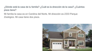 ¿Dónde está la casa de tu familia? ¿Cuál es la dirección de la casa? ¿Cuántos
pisos tiene?
Mi familia la casa es en Carolina del Norte. Mi dirección es 2333 Parque
Zoológico. Mi casa tiene dos pisos.
 