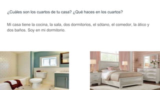 ¿Cuáles son los cuartos de tu casa? ¿Qué haces en los cuartos?
Mi casa tiene la cocina, la sala, dos dormitorios, el sótano, el comedor, la ático y
dos baños. Soy en mi dormitorio.
 