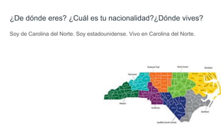 ¿De dónde eres? ¿Cuál es tu nacionalidad?¿Dónde vives?
Soy de Carolina del Norte. Soy estadounidense. Vivo en Carolina del Norte.
 