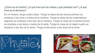 ¿Cómo es el horario? ¿A qué hora son las clases y qué periódos son? ¿A qué
hora es el almuerzo?
En mi horario, tengo cuatro clase. Tengo la clase de las ciencia primero se
empieza a las ocho y media de la mañana. Tengo la clase de las matemáticas
segundo se empieza a las diez de la mañana. Tengo la clase de la banda tercero
se empieza a las doce y media de la tarde. Tengo la clase de el ingles cuarto se
empieza a las dos de la tarde. Tengo el almuerzo a las doce de la tarde.
 