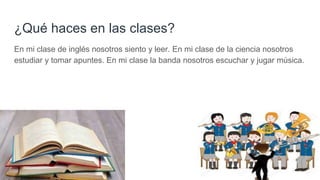 ¿Qué haces en las clases?
En mi clase de inglés nosotros siento y leer. En mi clase de la ciencia nosotros
estudiar y tomar apuntes. En mi clase la banda nosotros escuchar y jugar música.
 