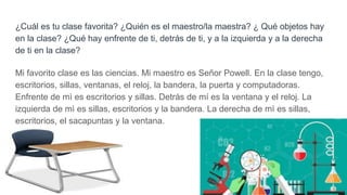 ¿Cuál es tu clase favorita? ¿Quién es el maestro/la maestra? ¿ Qué objetos hay
en la clase? ¿Qué hay enfrente de ti, detrás de ti, y a la izquierda y a la derecha
de ti en la clase?
Mi favorito clase es las ciencias. Mi maestro es Señor Powell. En la clase tengo,
escritorios, sillas, ventanas, el reloj, la bandera, la puerta y computadoras.
Enfrente de mì es escritorios y sillas. Detrás de mí es la ventana y el reloj. La
izquierda de mì es sillas, escritorios y la bandera. La derecha de mì es sillas,
escritorios, el sacapuntas y la ventana.
 