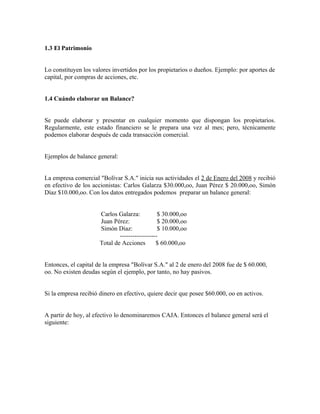 1.3 El Patrimonio


Lo constituyen los valores invertidos por los propietarios o dueños. Ejemplo: por aportes de
capital, por compras de acciones, etc.


1.4 Cuándo elaborar un Balance?


Se puede elaborar y presentar en cualquier momento que dispongan los propietarios.
Regularmente, este estado financiero se le prepara una vez al mes; pero, técnicamente
podemos elaborar después de cada transacción comercial.


Ejemplos de balance general:


La empresa comercial "Bolívar S.A." inicia sus actividades el 2 de Enero del 2008 y recibió
en efectivo de los accionistas: Carlos Galarza $30.000,oo, Juan Pérez $ 20.000,oo, Simón
Díaz $10.000,oo. Con los datos entregados podemos preparar un balance general:


                      Carlos Galarza:           $ 30.000,oo
                      Juan Pérez:               $ 20.000,oo
                      Simón Díaz:               $ 10.000,oo
                              ------------------
                      Total de Acciones        $ 60.000,oo


Entonces, el capital de la empresa "Bolívar S.A." al 2 de enero del 2008 fue de $ 60.000,
oo. No existen deudas según el ejemplo, por tanto, no hay pasivos.


Si la empresa recibió dinero en efectivo, quiere decir que posee $60.000, oo en activos.


A partir de hoy, al efectivo lo denominaremos CAJA. Entonces el balance general será el
siguiente:
 
