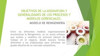 OBJETIVOS DE LA ASIGNATURA Y
GENERALIDADES DE LOS PROCESOS Y
MODELOS GERENCIALES.
MODELO DE REINGENIERÍA
Entre los diferentes modelos organizacionales
encontramos la Reingeniería, es un nuevo enfoque
que analiza y modifica los procesos básicos de
trabajo en el negocio, donde buscara formas
diferentes a las tradicionales para enfrentar los
grades desafíos de un mercado competitivo.
 