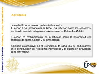 Actividades


La unidad Uno se evalúa con tres instrumentos:
 La unidad Uno se evalúa con tres instrumentos:
1.Lección Uno (presaberes) se hace una reflexión sobre los conceptos
 1.Lección Uno (presaberes) se hace una reflexión sobre los conceptos
previos de la epistemología nos sustentamos en Estanislao Zuleta.
 previos de la epistemología nos sustentamos en Estanislao Zuleta.

2.Lección de profundización: es la reflexión sobre la historicidad del
 2.Lección de profundización: es la reflexión sobre la historicidad del
concepto de epistemología yyde gnoseología.
 concepto de epistemología de gnoseología.

3.Trabajo colaborativo: es el intercambio de cada uno de participantes
 3.Trabajo colaborativo: es el intercambio de cada uno de participantes
en la construcción de reflexiones individuales yyla puesta en circulación
 en la construcción de reflexiones individuales la puesta en circulación
de la información.
 de la información.
 