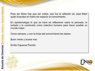 Para ser libres hay que ser cultos, esa fue la reflexión de José Martí
 Para ser libres hay que ser cultos, esa fue la reflexión de José Martí
quien buscaba en todos los espacio el conocimiento.
 quien buscaba en todos los espacio el conocimiento.

En epistemología lo que se hace es reflexionar sobre lo pensado, lo
 En epistemología lo que se hace es reflexionar sobre lo pensado, lo
soñado yy lo construido como colectivo humano para hacer posible un
 soñado lo construido como colectivo humano para hacer posible un
mundo mejor.
 mundo mejor.

Como siempre, yycon la brisa del conocimiento les deseo.
Como siempre, con la brisa del conocimiento les deseo.

Buen viento yybuena mar.
 Buen viento buena mar.

Emilio Figueroa Pachón
 Emilio Figueroa Pachón
 