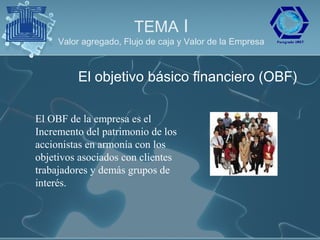 TEMA I
     Valor agregado, Flujo de caja y Valor de la Empresa



         El objetivo básico financiero (OBF)

El OBF de la empresa es el
Incremento del patrimonio de los
accionistas en armonía con los
objetivos asociados con clientes
trabajadores y demás grupos de
interés.
 