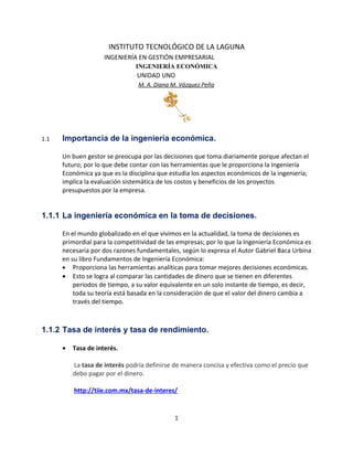 INSTITUTO TECNOLÓGICO DE LA LAGUNA
                     INGENIERÍA EN GESTIÓN EMPRESARIAL
                                INGENIERÍA ECONÓMICA
                                UNIDAD UNO
                                 M. A. Diana M. Vázquez Peña




1.1   Importancia de la ingeniería económica.

      Un buen gestor se preocupa por las decisiones que toma diariamente porque afectan el
      futuro; por lo que debe contar con las herramientas que le proporciona la Ingeniería
      Económica ya que es la disciplina que estudia los aspectos económicos de la ingeniería;
      implica la evaluación sistemática de los costos y beneficios de los proyectos
      presupuestos por la empresa.


1.1.1 La ingeniería económica en la toma de decisiones.

      En el mundo globalizado en el que vivimos en la actualidad, la toma de decisiones es
      primordial para la competitividad de las empresas; por lo que la Ingeniería Económica es
      necesaria por dos razones fundamentales, según lo expresa el Autor Gabriel Baca Urbina
      en su libro Fundamentos de Ingeniería Económica:
      • Proporciona las herramientas analíticas para tomar mejores decisiones económicas.
      • Esto se logra al comparar las cantidades de dinero que se tienen en diferentes
          periodos de tiempo, a su valor equivalente en un solo instante de tiempo, es decir,
          toda su teoría está basada en la consideración de que el valor del dinero cambia a
          través del tiempo.



1.1.2 Tasa de interés y tasa de rendimiento.

      •   Tasa de interés.

          La tasa de interés podría definirse de manera concisa y efectiva como el precio que
          debo pagar por el dinero.

          http://tiie.com.mx/tasa-de-interes/


                                              1
 