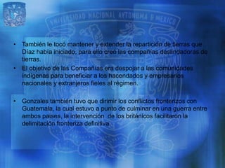 • También le tocó mantener y extender la repartición de tierras que
  Díaz había iniciado, para ello creó las compañías deslindadoras de
  tierras.
• El objetivo de las Compañías era despojar a las comunidades
  indígenas para beneficiar a los hacendados y empresarios
  nacionales y extranjeros fieles al régimen.

• Gonzales también tuvo que dirimir los conflictos fronterizos con
  Guatemala, la cual estuvo a punto de culminar en una guerra entre
  ambos paises, la intervención de los británicos facilitaron la
  delimitación fronteriza definitiva.
 