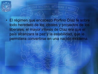 • El régimen que encabezó Porfirio Díaz fe sobre
  todo heredero de los ideales y proyectos de los
  liberales, el mayor interés de Díaz era que el
  país alcanzara la paz y la estabilidad, que le
  permitiera convertirse en una nación moderna.
 