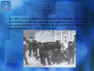 • De 1884 a 1910 el deslinde de tierras se incrementaría, dando paso
  a protestas y rebeliones indígenas. que motivaron a Díaz a realizar
  una guerra de exterminio contra los que se oponían al progreso y
  modernidad que planteaban los liberales.
 