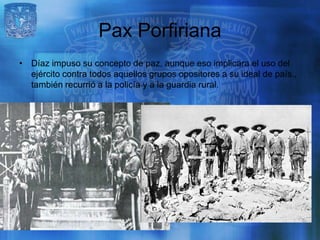 Pax Porfiriana
• Díaz impuso su concepto de paz, aunque eso implicara el uso del
  ejército contra todos aquellos grupos opositores a su ideal de país.,
  también recurrió a la policía y a la guardia rural.
 